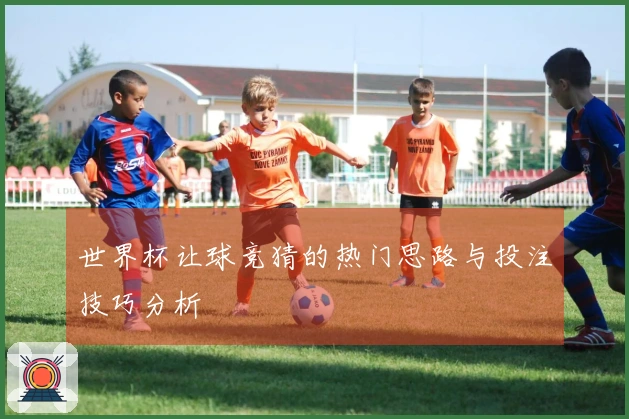 世界杯让球竞猜的热门思路与投注技巧分析
