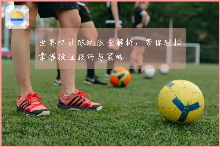 世界杯让球玩法全解析，带你轻松掌握投注技巧与策略