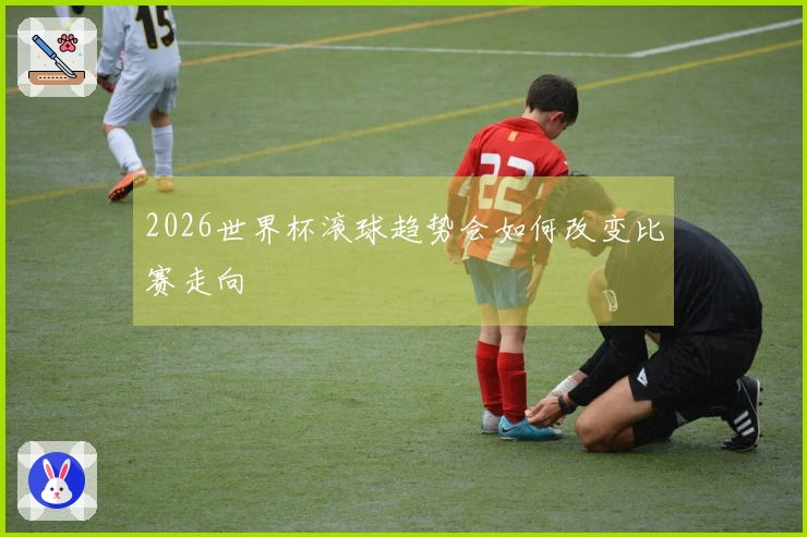 2026世界杯滚球趋势会如何改变比赛走向