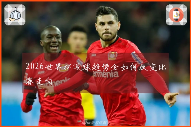 2026世界杯滚球趋势会如何改变比赛走向